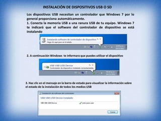 Los dispositivos USB necesitan un controlador que Windows 7 por lo
general proporciona automáticamente.
1. Conecta la memoria USB a una ranura USB de tu equipo. Windows 7
te indicará que el software del controlador de dispositivo se está
instalando
2. A continuación Windows te informara que puedes utilizar el dispositivo
3. Haz clic en el mensaje en la barra de estado para visualizar la información sobre
el estado de la instalación de todos los medios USB
INSTALACIÓN DE DISPOSITIVOS USB O SD
 