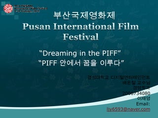    부산국제영화제Pusan International Film Festival “Dreaming in the PIFF”  “PIFF 안에서 꿈을 이루다” 경성대학교 디지털엔터테인먼트 배운철 교수님 경영학과 2006734080                 이재영         Email: ljy6593@naver.com 