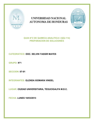 UNIVERSIDAD NACIONAL
AUTONOMA DE HONDURAS

GUIA N°2 DE QUIMICA ANALITICA I (QQ-114)
PREPARACION DE SOLUCIONES

CATEDRATICO: DOC. SELVIN YASSIR MAYES

GRUPO: N°1

SECCION: 07-01

INTEGRANTES: GLENDA XIOMARA VINDEL

LUGAR: CIUDAD UNIVERSITARIA, TEGUCIGALPA M.D.C.

FECHA: LUNES 18/03/2013

 