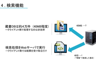 4 . 検索機能



 蔵書DBは約４万件 (40MB程度)     40MB …?
 →クライアント側で処理するのは非効率




 検索処理をWebサーバで実行
 →クライアント側では結果を受け取るだけ
                       4KB …!
                       (“情報“で検索した場合)
 