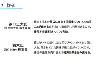 7 . 評価


                 検索する本の周辺に存在する図書についても知る
   谷口忠大氏
                 ことが出来る点が良い。直感的に利用できるので、
 (立命館大学 審査委員)
                 普段本を読まない人にも有効。


                 探したい本の近くに並ぶ同じジャンルの本まで目に
     鈴木氏         入る。限られていた興味が横に広がっていくので、
 (株) Nifty 理事長
                 書店の通信販売に使えば経済効果も生み出せる。
 