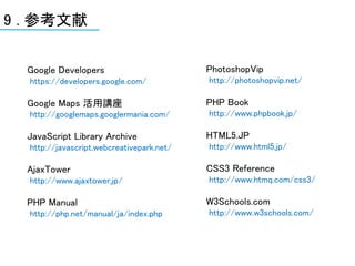 9 . 参考文献


  Google Developers                        PhotoshopVip
  https://developers.google.com/           http://photoshopvip.net/

  Google Maps 活用講座                         PHP Book
  http://googlemaps.googlermania.com/      http://www.phpbook.jp/

  JavaScript Library Archive               HTML5.JP
  http://javascript.webcreativepark.net/   http://www.html5.jp/

  AjaxTower                                CSS3 Reference
  http://www.ajaxtower.jp/                 http://www.htmq.com/css3/

  PHP Manual                               W3Schools.com
  http://php.net/manual/ja/index.php       http://www.w3schools.com/
 