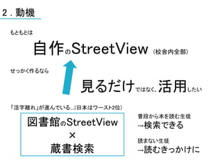 2 . 動機
 もともとは


      自作 StreetView
              の                    (校舎内全部)


 せっかく作るなら


                  見るだけ         ではなく、   活用したい


 「活字離れ」が進んでいる....(日本はワースト2位)
                               普段から本を読む生徒
    図書館のStreetView             →検索できる
        ×                      読まない生徒
      蔵書検索                     →読むきっかけに
 