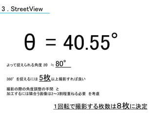 3 . StreetView




       θ = 40.55°
 よって捉えられる角度 2θ ≒   80°
 360°を捉えるには   5枚以上撮影すれば良い
 撮影の際の角度調整の手間 と
 加工するには隣合う画像は2～3割程重ねる必要 を考慮


                 １回転で撮影する枚数は８枚に決定
 