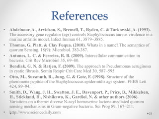 References
• Abdelnour, A., Arvidson, S., Bremell, T., Ryden, C. & Tarkowski, A. (1993).
The accessory gene regulator (agr) controls Staphylococcus aureus virulence in a
murine arthritis model. Infect Immun 61, 3879–3885.
• Thomas, G. Platt. & Clay Fuqua. (2010). Whats in a name? The semantics of
quorum Sensing. 18(9): Microbiol. 383-387.
• Antunes, L. C. & Ferreira, R. B. (2009). Intercellular communication in
bacteria. Crit Rev Microbiol 35, 69–80.
• Bendiak, G. N. & Ratjen, F. (2009). The approach to Pseudomonas aeruginosa
in cystic fibrosis. Semin Respir Crit Care Med 30, 587–595.
• Otto, M., Sussmuth, R., Jung, G. & Gotz, F. (1998). Structure of the
pheromone peptide of the Staphylococcus epidermidis agr system. FEBS Lett
424, 89–94.
• Smith, D., Wang, J. H., Swatton, J. E., Davenport, P., Price, B., Mikkelsen,
H., Stickland, H., Nishikawa, K., Gardiol, N. & other authors (2006).
Variations on a theme: diverse N-acyl homoserine lactone-mediated quorum
sensing mechanisms in Gram-negative bacteria. Sci Prog 89, 167–211.
• http://www.sciencedaily.com 23
 