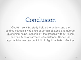 Conclusion
Quorum sensing study help us to understand the
communication & virulence of certain bacteria and quorum
quenching helps us to inhibit the process without killing
bacteria & no occurrence of resistance. Hence, an
approach to use over antibiotic to fight bacterial infection.
24
 