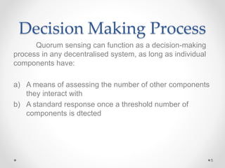Decision Making Process
Quorum sensing can function as a decision-making
process in any decentralised system, as long as individual
components have:
a) A means of assessing the number of other components
they interact with
b) A standard response once a threshold number of
components is dtected
5
 