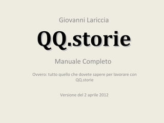 Giovanni Lariccia


  QQ.storie
           Manuale Completo
Ovvero: tutto quello che dovete sapere per lavorare con
                       QQ.storie


              Versione del 2 aprile 2012
 