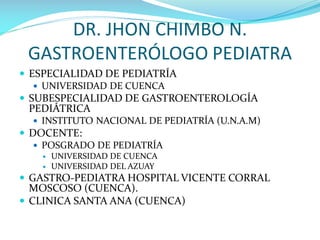 DR. JHON CHIMBO N.
GASTROENTERÓLOGO PEDIATRA
 ESPECIALIDAD DE PEDIATRÍA
 UNIVERSIDAD DE CUENCA
 SUBESPECIALIDAD DE GASTROENTEROLOGÍA
PEDIÁTRICA
 INSTITUTO NACIONAL DE PEDIATRÍA (U.N.A.M)
 DOCENTE:
 POSGRADO DE PEDIATRÍA
 UNIVERSIDAD DE CUENCA
 UNIVERSIDAD DEL AZUAY
 GASTRO-PEDIATRA HOSPITAL VICENTE CORRAL
MOSCOSO (CUENCA).
 CLINICA SANTA ANA (CUENCA)
 