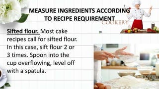 MEASURE INGREDIENTS ACCORDING
TO RECIPE REQUIREMENT
Sifted flour. Most cake
recipes call for sifted flour.
In this case, sift flour 2 or
3 times. Spoon into the
cup overflowing, level off
with a spatula.
 