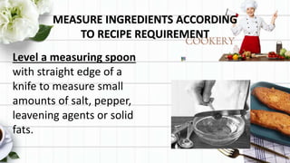 MEASURE INGREDIENTS ACCORDING
TO RECIPE REQUIREMENT
Level a measuring spoon
with straight edge of a
knife to measure small
amounts of salt, pepper,
leavening agents or solid
fats.
 