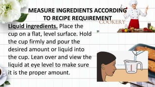 MEASURE INGREDIENTS ACCORDING
TO RECIPE REQUIREMENT
Liquid ingredients. Place the
cup on a flat, level surface. Hold
the cup firmly and pour the
desired amount or liquid into
the cup. Lean over and view the
liquid at eye level to make sure
it is the proper amount.
 