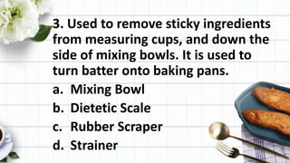 3. Used to remove sticky ingredients
from measuring cups, and down the
side of mixing bowls. It is used to
turn batter onto baking pans.
a. Mixing Bowl
b. Dietetic Scale
c. Rubber Scraper
d. Strainer
 