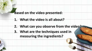 Based on the video presented:
1. What the video is all about?
2. What can you observe from the video?
3. What are the techniques used in
measuring the ingredients?
 