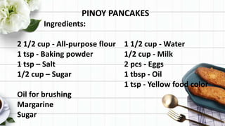 PINOY PANCAKES
Ingredients:
2 1/2 cup - All-purpose flour 1 1/2 cup - Water
1 tsp - Baking powder 1/2 cup - Milk
1 tsp – Salt 2 pcs - Eggs
1/2 cup – Sugar 1 tbsp - Oil
1 tsp - Yellow food color
Oil for brushing
Margarine
Sugar
 