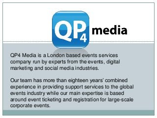 QP4 Media is a London based events services
company run by experts from the events, digital
marketing and social media industries.
Our team has more than eighteen years’ combined
experience in providing support services to the global
events industry while our main expertise is based
around event ticketing and registration for large-scale
corporate events.
 