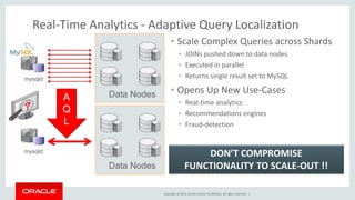 Real-Time Analytics - Adaptive Query Localization 
• Scale Complex Queries across Shards 
• JOINs pushed down to data nodes 
• Executed in parallel 
• Returns single result set to MySQL 
• Opens Up New Use-Cases 
• Real-time analytics 
• Recommendations engines 
• Fraud-detection 
Copyright © 2014, Oracle and/or its affiliates. All rights reserved. | 
mysqld 
Data Nodes 
mysqld 
A 
Q 
L 
Data Nodes 
DON’T COMPROMISE 
FUNCTIONALITY TO SCALE-OUT !! 
 