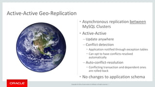 • Asynchronous replication between 
MySQL Clusters 
• Active-Active 
– Update anywhere 
– Conflict detection 
• Application notified through exception tables 
• Can opt to have conflicts resolved 
automatically 
– Auto-conflict-resolution 
• Conflicting transaction and dependent ones 
are rolled-back 
• No changes to application schema 
Active-Active Geo-Replication 
Copyright © 2014, Oracle and/or its affiliates. All rights reserved. | 
 