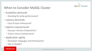 When to Consider MySQL Cluster 
• Scalability demands 
– Sharding for write performance? 
• Latency demands 
– Cost of each millisecond? 
• Uptime requirements 
– Cost per minute of downtime? 
– Failure versus maintenance? 
• Application agility 
– Developer languages and frameworks? 
– SQL or NoSQL? 
Copyright © 2014, Oracle and/or its affiliates. All rights reserved. | 
 