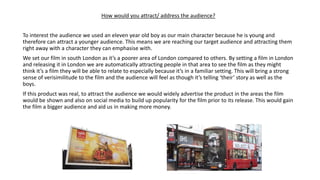How would you attract/ address the audience?
To interest the audience we used an eleven year old boy as our main character because he is young and
therefore can attract a younger audience. This means we are reaching our target audience and attracting them
right away with a character they can emphasise with.
We set our film in south London as it’s a poorer area of London compared to others. By setting a film in London
and releasing it in London we are automatically attracting people in that area to see the film as they might
think it’s a film they will be able to relate to especially because it’s in a familiar setting. This will bring a strong
sense of verisimilitude to the film and the audience will feel as though it’s telling ‘their’ story as well as the
boys.
If this product was real, to attract the audience we would widely advertise the product in the areas the film
would be shown and also on social media to build up popularity for the film prior to its release. This would gain
the film a bigger audience and aid us in making more money.
 