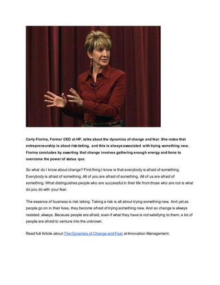 Carly Fiorina, Former CEO at HP, talks about the dynamics of change and fear. She notes that
entrepreneurship is about risk-taking, and this is alwaysassociated with trying something new.
Fiorina concludes by asserting that change involves gathering enough energy and force to
overcome the power of status quo.
So what do I know about change? First thing I know is that everybody is afraid of something.
Everybody is afraid of something. All of you are afraid of something. All of us are afraid of
something. What distinguishes people who are successful in their life from those who are not is what
do you do with your fear.
The essence of business is risk taking. Taking a risk is all about trying something new. And yet as
people go on in their lives, they become afraid of trying something new. And so change is always
resisted, always. Because people are afraid, even if what they have is not satisfying to them, a lot of
people are afraid to venture into the unknown.
Read full Article about The Dynamics of Change and Fear at Innovation Management.
 