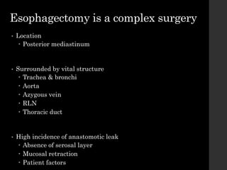 Esophagectomy is a complex surgery
• Location
 Posterior mediastinum
• Surrounded by vital structure
 Trachea & bronchi
 Aorta
 Azygous vein
 RLN
 Thoracic duct
• High incidence of anastomotic leak
 Absence of serosal layer
 Mucosal retraction
 Patient factors
 