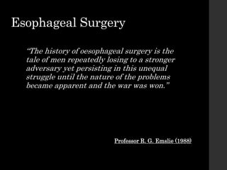 Esophageal Surgery
“The history of oesophageal surgery is the
tale of men repeatedly losing to a stronger
adversary yet persisting in this unequal
struggle until the nature of the problems
became apparent and the war was won.”
Professor R. G. Emslie (1988)
 