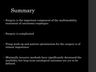 Summary
• Surgery is the important component of the multimodality
treatment of carcinoma esophagus
• Surgery is complicated
• Preop work up and patient optimization for the surgery is of
utmost importance
• Minimally invasive methods have significantly decreased the
morbidity but long term oncological outcomes are yet to be
defined.
 