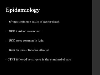 Epidemiology
• 6th most common cause of cancer death
• SCC > Adeno carcinoma
• SCC more common in Asia
• Risk factors – Tobacco, Alcohol
• CTRT followed by surgery is the standard of care
 