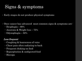 Signs & symptoms
• Early stages do not produce physical symptoms
• Once cancer has advanced most common signs & symptoms are:
 Dysphagia – 90%
 Anorexia & Weight loss – 75%
 Odynophagia – 50%
Less frequent
 Coughing & hoarseness of voice
 Chest pain often radiating to back
 Frequent choking on food
 Regurgitation & undigested food
 Hiccups
 