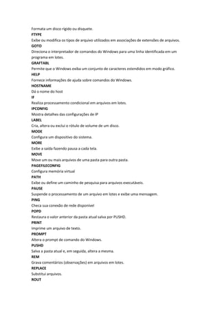 Formata um disco rígido ou disquete.
FTYPE
Exibe ou modifica os tipos de arquivo utilizados em associações de extensões de arquivos.
GOTO
Direciona o interpretador de comandos do Windows para uma linha identificada em um
programa em lotes.
GRAFTABL
Permite que o Windows exiba um conjunto de caracteres estendidos em modo gráfico.
HELP
Fornece informações de ajuda sobre comandos do Windows.
HOSTNAME
Dá o nome do host
IF
Realiza processamento condicional em arquivos em lotes.
IPCONFIG
Mostra detalhes das configurações de IP
LABEL
Cria, altera ou exclui o rótulo de volume de um disco.
MODE
Configura um dispositivo do sistema.
MORE
Exibe a saída fazendo pausa a cada tela.
MOVE
Move um ou mais arquivos de uma pasta para outra pasta.
PAGEFILECONFIG
Configura memória virtual
PATH
Exibe ou define um caminho de pesquisa para arquivos executáveis.
PAUSE
Suspende o processamento de um arquivo em lotes e exibe uma mensagem.
PING
Checa sua conexão de rede disponível
POPD
Restaura o valor anterior da pasta atual salva por PUSHD.
PRINT
Imprime um arquivo de texto.
PROMPT
Altera o prompt de comando do Windows.
PUSHD
Salva a pasta atual e, em seguida, altera a mesma.
REM
Grava comentários (observações) em arquivos em lotes.
REPLACE
Substitui arquivos.
ROUT
 
