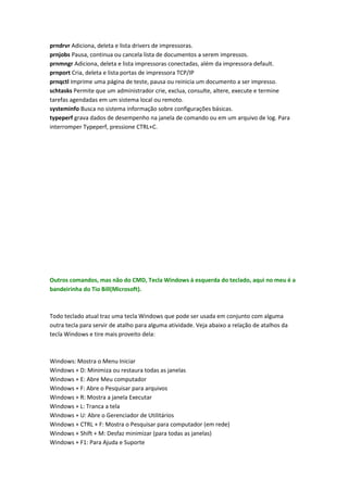 prndrvr Adiciona, deleta e lista drivers de impressoras.
prnjobs Pausa, continua ou cancela lista de documentos a serem impressos.
prnmngr Adiciona, deleta e lista impressoras conectadas, além da impressora default.
prnport Cria, deleta e lista portas de impressora TCP/IP
prnqctl Imprime uma página de teste, pausa ou reinicia um documento a ser impresso.
schtasks Permite que um administrador crie, exclua, consulte, altere, execute e termine
tarefas agendadas em um sistema local ou remoto.
systeminfo Busca no sistema informação sobre configurações básicas.
typeperf grava dados de desempenho na janela de comando ou em um arquivo de log. Para
interromper Typeperf, pressione CTRL+C.
Outros comandos, mas não do CMD, Tecla Windows à esquerda do teclado, aqui no meu é a
bandeirinha do Tio Bill(Microsoft).
Todo teclado atual traz uma tecla Windows que pode ser usada em conjunto com alguma
outra tecla para servir de atalho para alguma atividade. Veja abaixo a relação de atalhos da
tecla Windows e tire mais proveito dela:
Windows: Mostra o Menu Iniciar
Windows + D: Minimiza ou restaura todas as janelas
Windows + E: Abre Meu computador
Windows + F: Abre o Pesquisar para arquivos
Windows + R: Mostra a janela Executar
Windows + L: Tranca a tela
Windows + U: Abre o Gerenciador de Utilitários
Windows + CTRL + F: Mostra o Pesquisar para computador (em rede)
Windows + Shift + M: Desfaz minimizar (para todas as janelas)
Windows + F1: Para Ajuda e Suporte
 