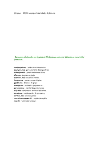 Windows + BREAK: Mostra as Propriedades de Sistema
- Comandos relacionados aos Serviços do Windows que podem ser digitados no menu Iniciar
/ Executar:
compmgmt.msc - gerenciar o computador
devmgmt.msc - gerenciamento de dispositivos
diskmgmt.msc - gerenciamento de discos
dfrg.msc - desfragmentador
eventvwr.msc - visualizar eventos
fsmgmt.msc - pastas compartilhadas
gpedit.msc - diretivas de grupo
lusrmgr.msc - usuários e grupos locais
perfmon.msc - monitor de performance
rsop.msc - conjunto de diretivas resultante
secpol.msc - configurações de segurança
services.msc - serviços gerais
control userpasswords2 - contas de usuário
regedit - registro do windows
 