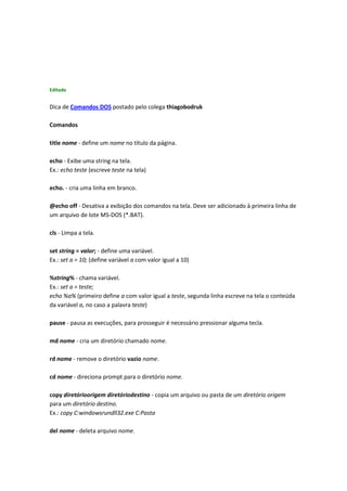 Editado
Dica de Comandos DOS postado pelo colega thiagobodruk
Comandos
title nome - define um nome no título da página.
echo - Exibe uma string na tela.
Ex.: echo teste (escreve teste na tela)
echo. - cria uma linha em branco.
@echo off - Desativa a exibição dos comandos na tela. Deve ser adicionado à primeira linha de
um arquivo de lote MS-DOS (*.BAT).
cls - Limpa a tela.
set string = valor; - define uma variável.
Ex.: set a = 10; (define variável a com valor igual a 10)
%string% - chama variável.
Ex.: set a = teste;
echo %a% (primeiro define a com valor igual a teste, segunda linha escreve na tela o conteúda
da variável a, no caso a palavra teste)
pause - pausa as execuções, para prosseguir é necessário pressionar alguma tecla.
md nome - cria um diretório chamado nome.
rd nome - remove o diretório vazio nome.
cd nome - direciona prompt para o diretório nome.
copy diretórioorigem diretóriodestino - copia um arquivo ou pasta de um diretório origem
para um diretório destino.
Ex.: copy C:windowsrundll32.exe C:Pasta
del nome - deleta arquivo nome.
 