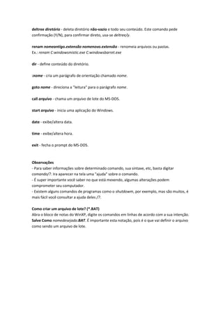 deltree diretório - deleta diretório não-vazio e todo seu conteúdo. Este comando pede
confirmação (Y/N), para confirmar direto, usa-se deltree/y.
renam nomeantigo.extensão nomenovo.extensão - renomeia arquivos ou pastas.
Ex.: renam C:windowsmistic.exe C:windowsbarret.exe
dir - define conteúdo do diretório.
:nome - cria um parágrafo de orientação chamado nome.
goto nome - direciona a "leitura" para o parágrafo nome.
call arquivo - chama um arquivo de lote do MS-DOS.
start arquivo - inicia uma aplicação do Windows.
date - exibe/altera data.
time - exibe/altera hora.
exit - fecha o prompt do MS-DOS.
Observações
- Para saber informações sobre determinado comando, sua sintaxe, etc, basta digitar
comando/?. Ira aparecer na tela uma "ajuda" sobre o comando.
- É super importante você saber no que está mexendo, algumas alterações podem
comprometer seu computador.
- Existem alguns comandos de programas como o shutdowm, por exemplo, mas são muitos, é
mais fácil você consultar a ajuda deles /?.
Como criar um arquivo de lote? (*.BAT)
Abra o bloco de notas do WinXP, digite os comandos em linhas de acordo com a sua intenção.
Salve Como nomedesejado.BAT. É importante esta notação, pois é o que vai definir o arquivo
como sendo um arquivo de lote.
 
