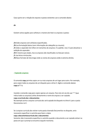 Caso queira ver a relação de arquivos e pastas existentes use o comando abaixo:
dir
Existem várias opções para sofisticar a maneira de listar os arquivos e pastas:
/A Exibe arquivos com atributos especificados.
/B Usa formatação básica (sem informações de cabeçalho ou resumo).
/C Exibe o separador de milhar em tamanhos de arquivos. É o padrão. Use /-C para desativar a
exibição do separador.
/D O mesmo que amplo, mas os arquivos são classificados na lista por coluna.
/L Usa letras minúsculas.
/N Novo formato de lista longo onde os nomes de arquivos estão à extrema direita.
- Copiando arquivos
O comando copy permite copiar um ou mais arquivos de um lugar para outro. Por exemplo,
para copiar todos os arquivos de um disquete para o drive C: digite o comando abaixo:
copy a:*.* c:
Usando o comando copy para copiar apenas um arquivo. Para isto em vez de usar *.* (que
indica todos os arquivos) utilize diretamente o nome do arquivo a ser copiado.
copy a:curriculo.doc c:documentos
No exemplo acima o arquivo curriculo.doc será copiado do disquete no drive A: para a pasta
Documentos no C:
Se o arquivo curriculo.doc estiver numa pasta chamada Documentos no disquete, seria
necessário especificar o caminho para fazer a cópia:
copy a:documentoscurriculo.doc c:documentos
Somente não é necessário especificar o caminho quando o documento a ser copiado estiver na
pasta em que o prompt se encontra naquele momento.
 