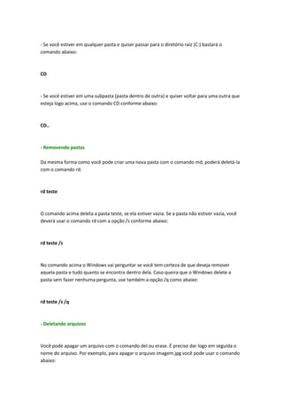 - Se você estiver em qualquer pasta e quiser passar para o diretório raíz (C:) bastará o
comando abaixo:
CD
- Se você estiver em uma subpasta (pasta dentro de outra) e quiser voltar para uma outra que
esteja logo acima, use o comando CD conforme abaixo:
CD..
- Removendo pastas
Da mesma forma como você pode criar uma nova pasta com o comando md, poderá deletá-la
com o comando rd.
rd teste
O comando acima deleta a pasta teste, se ela estiver vazia. Se a pasta não estiver vazia, você
deverá usar o comando rd com a opção /s conforme abaixo:
rd teste /s
No comando acima o Windows vai perguntar se você tem certeza de que deseja remover
aquela pasta e tudo quanto se encontra dentro dela. Caso queira que o Windows delete a
pasta sem fazer nenhuma pergunta, use também a opção /q como abaixo:
rd teste /s /q
- Deletando arquivos
Você pode apagar um arquivo com o comando del ou erase. É preciso dar logo em seguida o
nome do arquivo. Por exemplo, para apagar o arquivo imagem.jpg você pode usar o comando
abaixo:
 