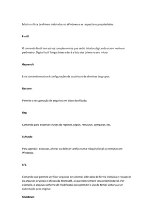 Mostra a lista de drivers instalados no Windows e as respectivas propriedades.
Fsutil
O comando fsutil tem vários complementos que serão listados digitando-o sem nenhum
parâmetro. Digite fsutil fsingo drives e terá a lista dos drives no seu micro.
Gepresult
Este comando mostrará configurações de usuários e de diretivas de grupos.
Recover
Permite a recuperação de arquvios em disco danificado.
Reg
Comando para exportar chaves do registro, copiar, restaurar, comparar, etc.
Schtasks
Para agendar, executar, alterar ou deletar tarefas numa máquina local ou remota com
Windows.
SFC
Comando que permite verificar arquivos de sistemas alterados de forma indevida e recuperar
os arquivos originais e oficiais da Microsoft., o que nem sempre será recomendável. Por
exemplo, o arquivo uxtheme.dll modificado para permitir o uso de temas voltaria a ser
substituído pelo original.
Shutdown
 