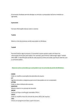 O comando shutdown permite desligar ou reiniciar o computador de forma imediata ou
agendada.
Systeminfo
Fornece informações básicas sobre o sistema.
Tasklist
Mostra a lista de processos sendo executados no Windows.
Taskkill
Permite finalizar algum processo. O comando é quase sempre usado com base nas
informações fornecidas pelo tasklist. Por exemplo, para finalizar o Messenger digite "taskkill
/PID 1680". A identificação do PID de cada processo sendo executado você ficará sabendo com
o comando tasklist.
- Diversos outros comandos que você poderá usar no comando de pronto do Windows:
ASSOC
Exibe ou modifica associações de extensões de arquivo.
AT
Agenda comandos e programas para serem executados em um computador.
ATTRIB
Exibe ou altera atributos de arquivos.
BOOTCFG
Mostra o boot.ini no prompt de comando
BREAK
Define ou limpa a verificação estendida CTRL+C.
CACLS
Exibe ou modifica listas de controle de acesso (ACLs) de arquivos.
CALL
Chama um programa em lotes a partir de outro.
 