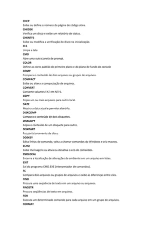 CHCP
Exibe ou define o número da página de código ativa.
CHKDSK
Verifica um disco e exibe um relatório de status.
CHKNTFS
Exibe ou modifica a verificação do disco na inicialização.
CLS
Limpa a tela
CMD
Abre uma outra janela de prompt.
COLOR
Define as cores padrão de primeiro plano e do plano de fundo do console
COMP
Compara o conteúdo de dois arquivos ou grupos de arquivos.
COMPACT
Exibe ou altera a compactação de arquivos.
CONVERT
Converte volumes FAT em NTFS.
COPY
Copia um ou mais arquivos para outro local.
DATE
Mostra a data atual e permite alterá-la.
DISKCOMP
Compara o conteúdo de dois disquetes.
DISKCOPY
Copia o conteúdo de um disquete para outro.
DISKPART
Faz particionamento de disco
DOSKEY
Edita linhas de comando, volta a chamar comandos do Windows e cria macros.
ECHO
Exibe mensagens ou ativa ou desativa o eco de comandos.
ENDLOCAL
Encerra a localização de alterações de ambiente em um arquivo em lotes.
EXIT
Sai do programa CMD.EXE (interpretador de comandos).
FC
Compara dois arquivos ou grupos de arquivos e exibe as diferenças entre eles.
FIND
Procura uma seqüência de texto em um arquivo ou arquivos.
FINDSTR
Procura seqüências de texto em arquivos.
FOR
Executa um determinado comando para cada arquivo em um grupo de arquivos.
FORMAT
 