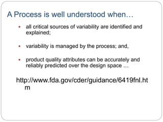A Process is well understood when…
 all critical sources of variability are identified and
explained;
 variability is managed by the process; and,
 product quality attributes can be accurately and
reliably predicted over the design space …
http://www.fda.gov/cder/guidance/6419fnl.ht
m
 