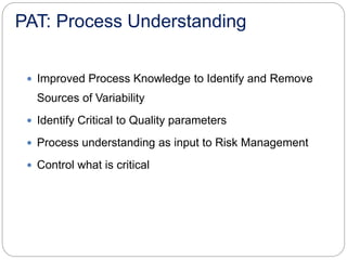 PAT: Process Understanding
 Improved Process Knowledge to Identify and Remove
Sources of Variability
 Identify Critical to Quality parameters
 Process understanding as input to Risk Management
 Control what is critical
 