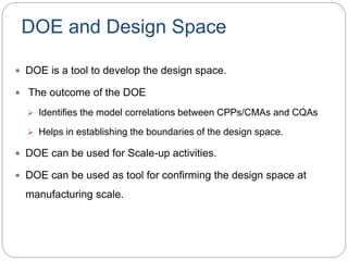 DOE and Design Space
 DOE is a tool to develop the design space.
 The outcome of the DOE
 Identifies the model correlations between CPPs/CMAs and CQAs
 Helps in establishing the boundaries of the design space.
 DOE can be used for Scale-up activities.
 DOE can be used as tool for confirming the design space at
manufacturing scale.
 