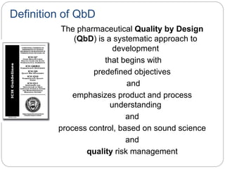 Definition of QbD
The pharmaceutical Quality by Design
(QbD) is a systematic approach to
development
that begins with
predefined objectives
and
emphasizes product and process
understanding
and
process control, based on sound science
and
quality risk management
 