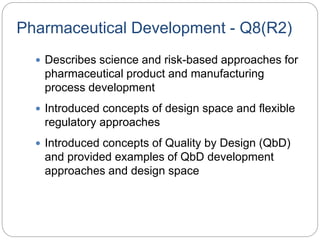 Pharmaceutical Development - Q8(R2)
 Describes science and risk-based approaches for
pharmaceutical product and manufacturing
process development
 Introduced concepts of design space and flexible
regulatory approaches
 Introduced concepts of Quality by Design (QbD)
and provided examples of QbD development
approaches and design space
 