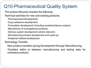 Q10-Pharmaceutical Quality System
The product lifecycle includes the following
Technical activities for new and existing products:
Pharmaceutical Development:
Drug substance development;
Formulation development (including container/closure system);
Manufacture of investigational products;
Delivery system development (where relevant);
Manufacturing process development and scale-up;
Analytical method development.
Technology Transfer:
New product transfers during Development through Manufacturing;
Transfers within or between manufacturing and testing sites for
marketed products.
 