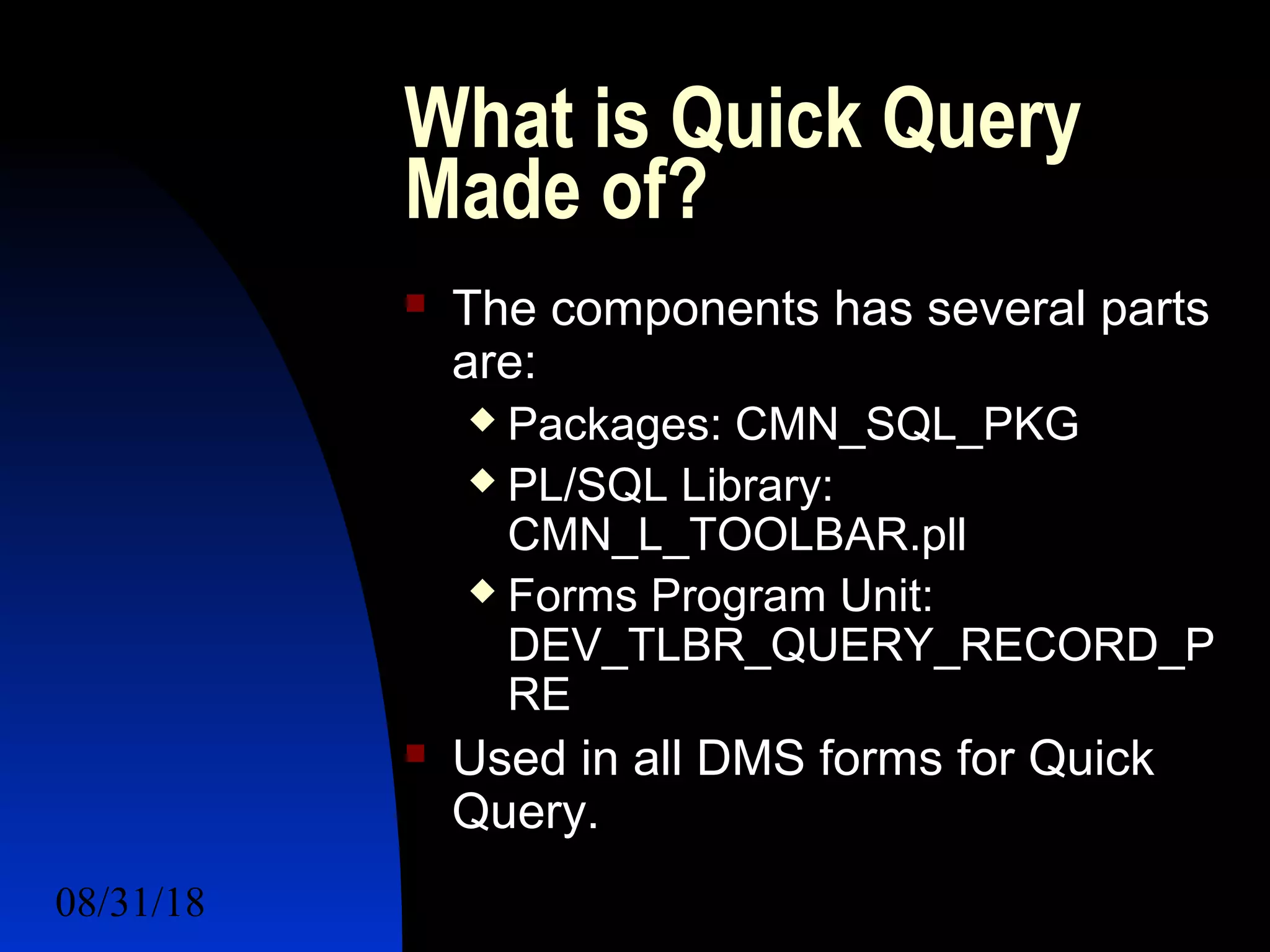 08/31/18 For a Better Future 5
What is Quick Query
Made of?
 The components has several parts
are:
 Packages: CMN_SQL_PKG
 PL/SQL Library:
CMN_L_TOOLBAR.pll
 Forms Program Unit:
DEV_TLBR_QUERY_RECORD_P
RE
 Used in all DMS forms for Quick
Query.
 