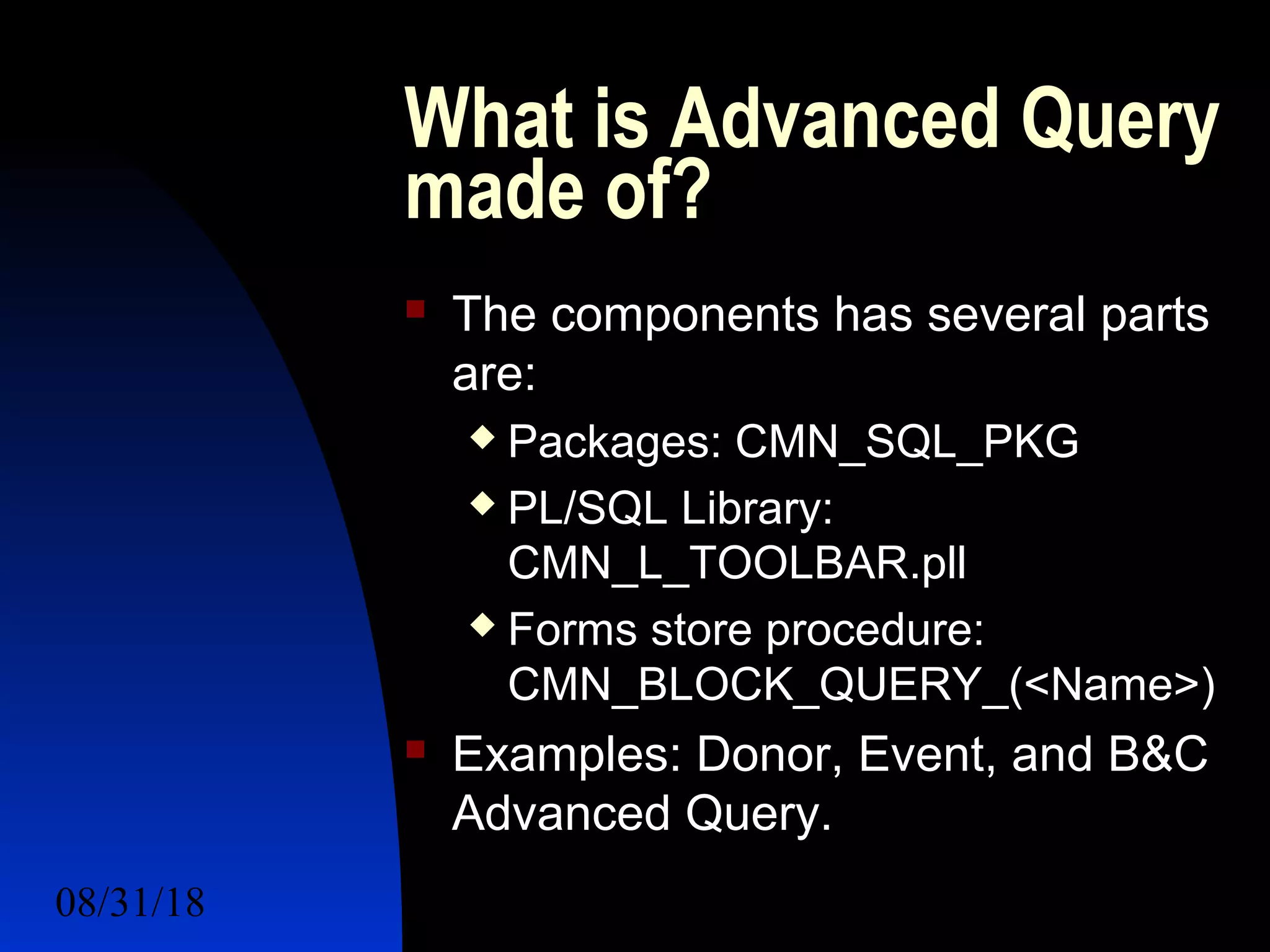 08/31/18 For a Better Future 7
What is Advanced Query
made of?
 The components has several parts
are:
 Packages: CMN_SQL_PKG
 PL/SQL Library:
CMN_L_TOOLBAR.pll
 Forms store procedure:
CMN_BLOCK_QUERY_(<Name>)
 Examples: Donor, Event, and B&C
Advanced Query.
 