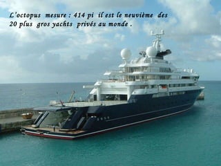 L’octopus  mesure : 414 pi  il est le neuvième  des  20 plus  gros yachts  privés au monde .   