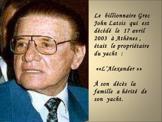 Le  billionnaire Grec  John Latsis  qui  est décédé  le  17 avril  2003  à Athènes , était  le propriétaire du yacht  :  ««L’Alexander »» À son  décès  la famille  a hérité  de  son  yacht. 